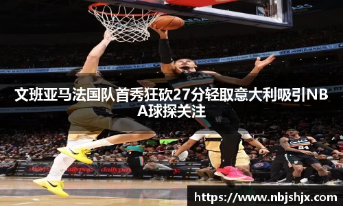 文班亚马法国队首秀狂砍27分轻取意大利吸引NBA球探关注